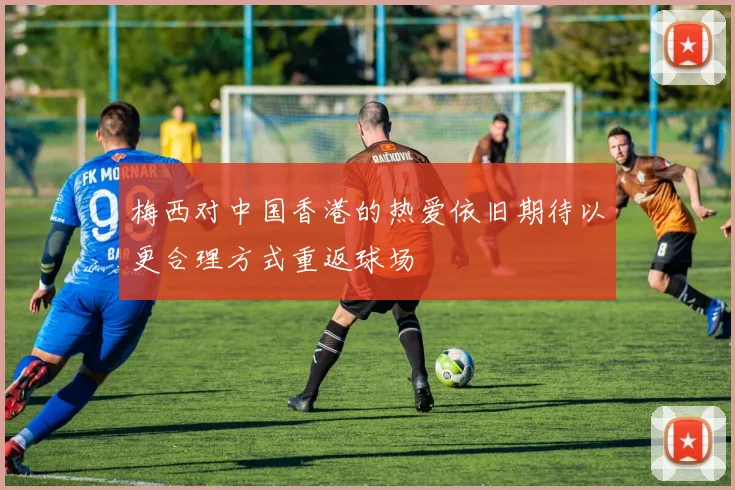 梅西对中国香港的热爱依旧期待以更合理方式重返球场