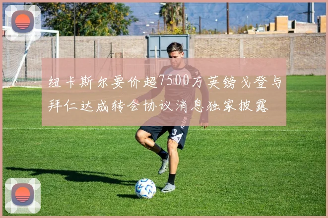 纽卡斯尔要价超7500万英镑戈登与拜仁达成转会协议消息独家披露