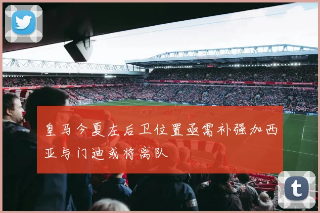 皇马今夏左后卫位置亟需补强加西亚与门迪或将离队