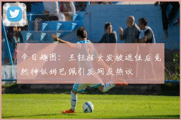 今日趣图：王钰栋头发被遮住后竟然神似姆巴佩引发网友热议