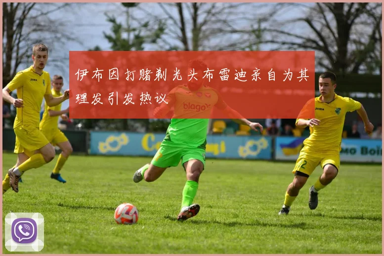 伊布因打赌剃光头布雷迪亲自为其理发引发热议