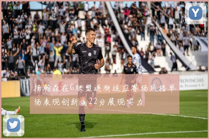 杨瀚森在G联盟逐渐适应赛场风格单场表现创新高22分展现实力