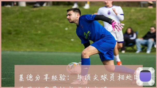 基德分享经验：与顶尖球员相处时学习的重要性与成长之道