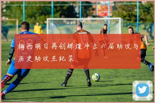 梅西明日再创辉煌冲击六届助攻与历史助攻王纪录