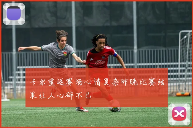 卡尔重返赛场心情复杂昨晚比赛结果让人心碎不已