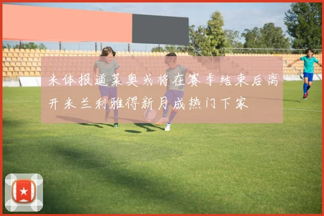 米体报道莱奥或将在赛季结束后离开米兰利雅得新月成热门下家
