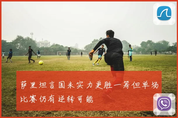 萨里坦言国米实力更胜一筹但单场比赛仍有逆转可能