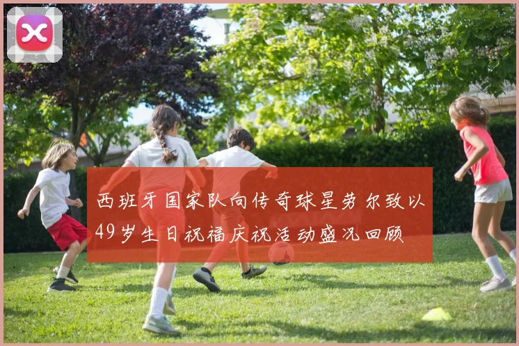 西班牙国家队向传奇球星劳尔致以49岁生日祝福庆祝活动盛况回顾