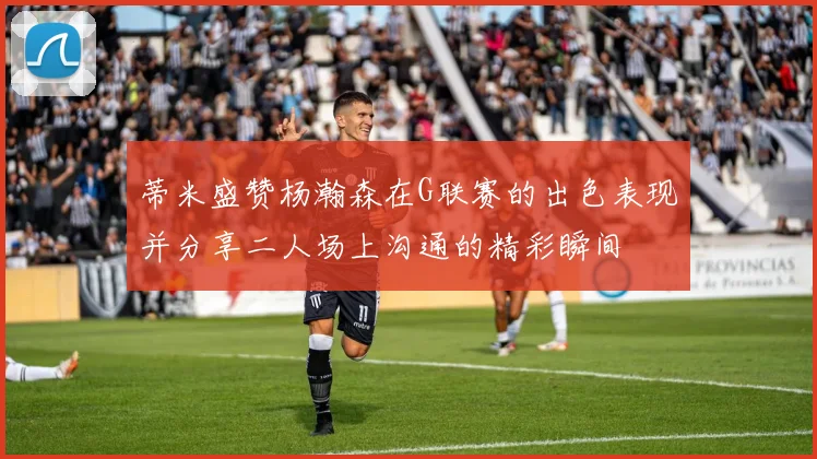 蒂米盛赞杨瀚森在G联赛的出色表现并分享二人场上沟通的精彩瞬间