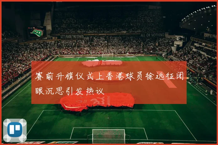 赛前升旗仪式上香港球员徐远征闭眼沉思引发热议