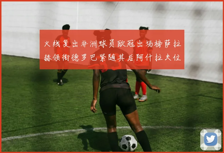 火线复出非洲球员欧冠出场榜萨拉赫领衔德罗巴紧随其后阿什拉夫位列第四